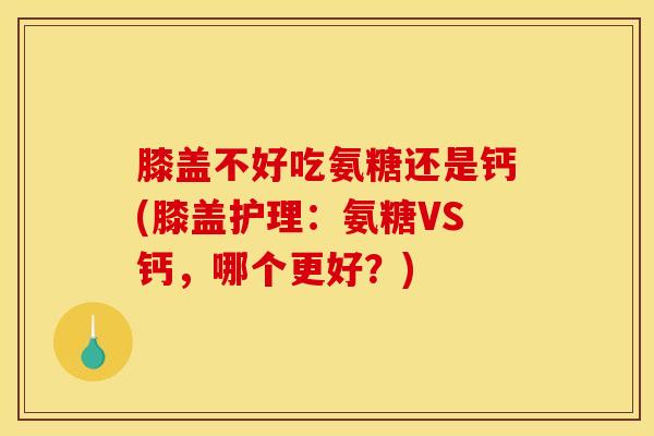 膝盖不好吃氨糖还是钙(膝盖护理：氨糖VS钙，哪个更好？)