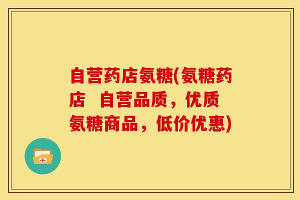 自营药店氨糖(氨糖药店  自营品质，优质氨糖商品，低价优惠)