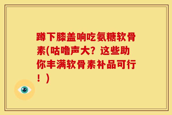 蹲下膝盖响吃氨糖软骨素(咕噜声大？这些助你丰满软骨素补品可行！)