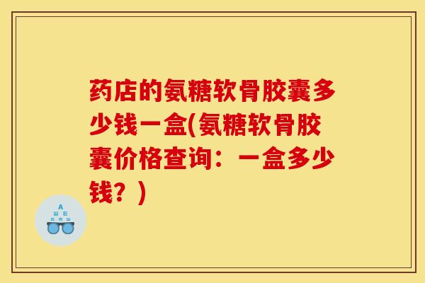 药店的氨糖软骨胶囊多少钱一盒(氨糖软骨胶囊价格查询：一盒多少钱？)