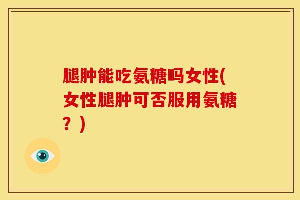腿肿能吃氨糖吗女性(女性腿肿可否服用氨糖？)