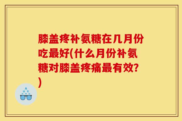 膝盖疼补氨糖在几月份吃最好(什么月份补氨糖对膝盖疼痛最有效？)