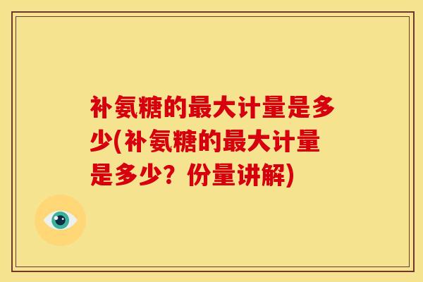 补氨糖的最大计量是多少(补氨糖的最大计量是多少？份量讲解)