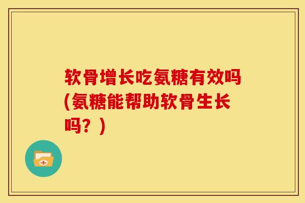 软骨增长吃氨糖有效吗(氨糖能帮助软骨生长吗？)