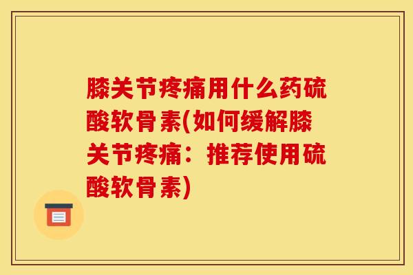 膝关节疼痛用什么药硫酸软骨素(如何缓解膝关节疼痛：推荐使用硫酸软骨素)