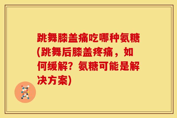 跳舞膝盖痛吃哪种氨糖(跳舞后膝盖疼痛，如何缓解？氨糖可能是解决方案)