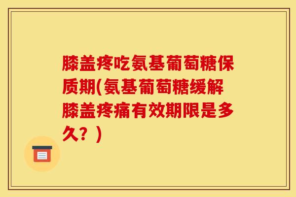 膝盖疼吃氨基葡萄糖保质期(氨基葡萄糖缓解膝盖疼痛有效期限是多久？)