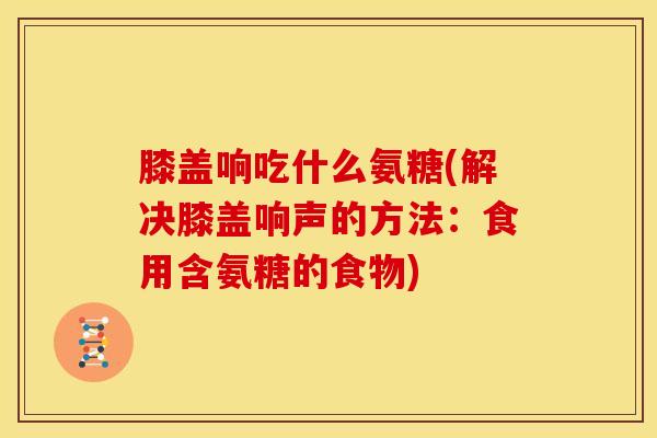 膝盖响吃什么氨糖(解决膝盖响声的方法：食用含氨糖的食物)