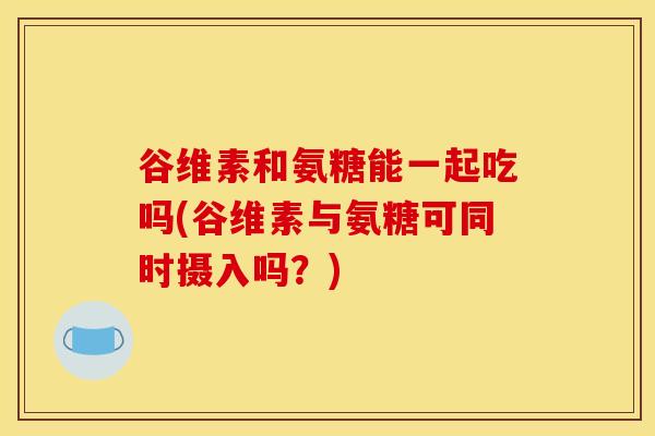 谷维素和氨糖能一起吃吗(谷维素与氨糖可同时摄入吗？)