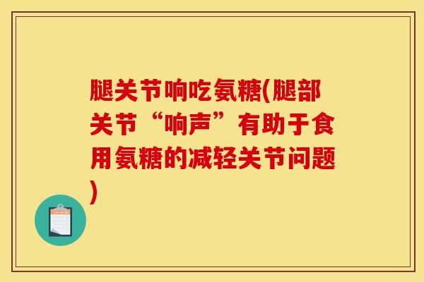 腿关节响吃氨糖(腿部关节“响声”有助于食用氨糖的减轻关节问题)