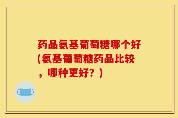 药品氨基葡萄糖哪个好(氨基葡萄糖药品比较，哪种更好？)