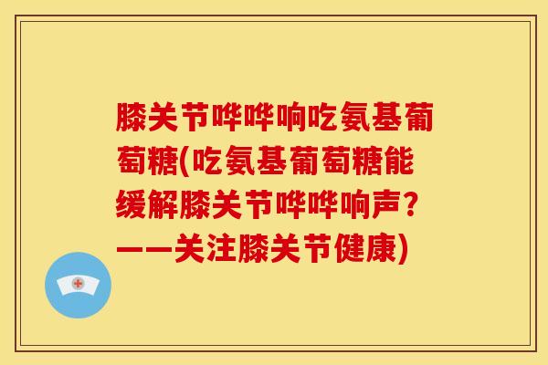 膝关节哗哗响吃氨基葡萄糖(吃氨基葡萄糖能缓解膝关节哗哗响声？——关注膝关节健康)