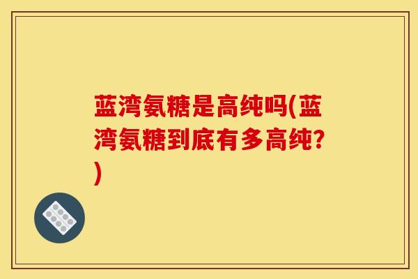 蓝湾氨糖是高纯吗(蓝湾氨糖到底有多高纯？)