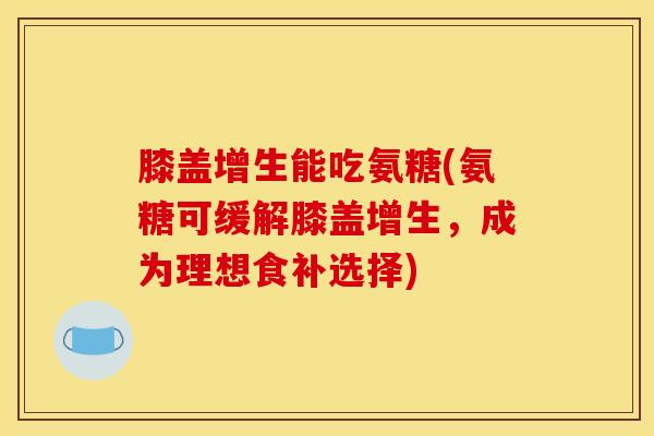 膝盖增生能吃氨糖(氨糖可缓解膝盖增生，成为理想食补选择)