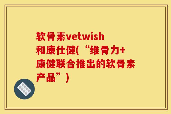 软骨素vetwish和康仕健(“维骨力+康健联合推出的软骨素产品”)