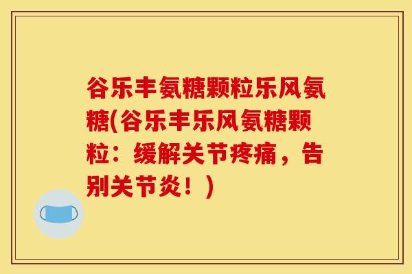 谷乐丰氨糖颗粒乐风氨糖(谷乐丰乐风氨糖颗粒：缓解关节疼痛，告别关节炎！)