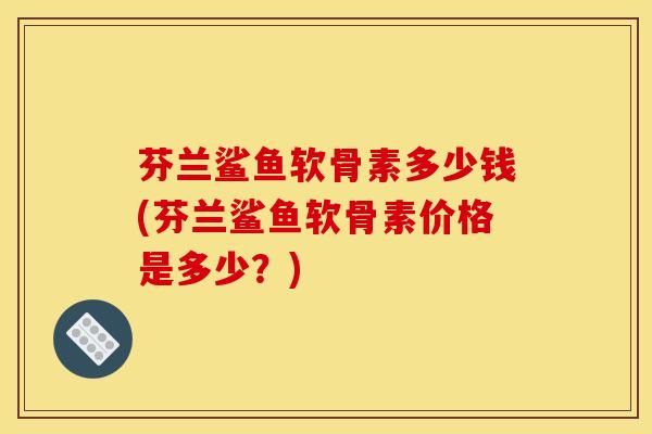 芬兰鲨鱼软骨素多少钱(芬兰鲨鱼软骨素价格是多少？)