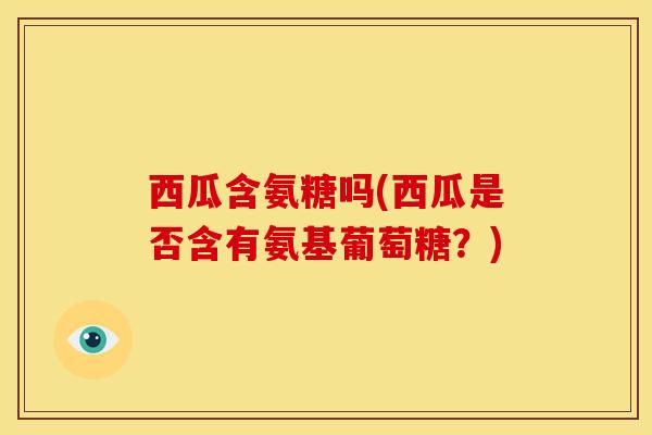 西瓜含氨糖吗(西瓜是否含有氨基葡萄糖？)