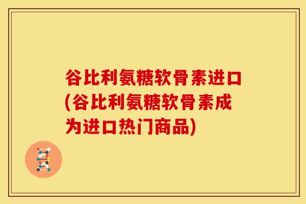 谷比利氨糖软骨素进口(谷比利氨糖软骨素成为进口热门商品)