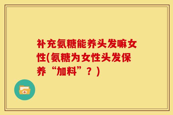 补充氨糖能养头发嘛女性(氨糖为女性头发保养“加料”？)