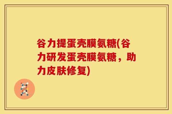 谷力提蛋壳膜氨糖(谷力研发蛋壳膜氨糖，助力皮肤修复)