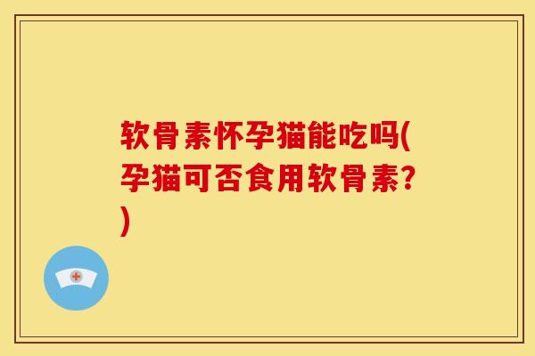 软骨素怀孕猫能吃吗(孕猫可否食用软骨素？)