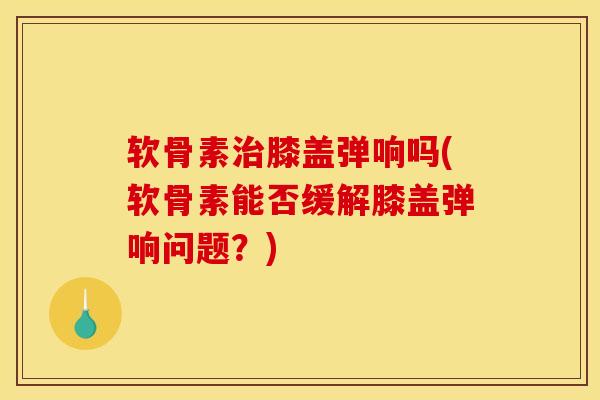 软骨素治膝盖弹响吗(软骨素能否缓解膝盖弹响问题？)