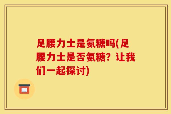 足腰力士是氨糖吗(足腰力士是否氨糖？让我们一起探讨)