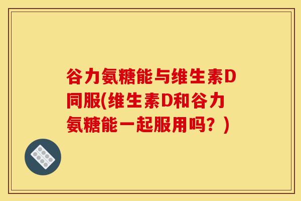 谷力氨糖能与维生素D同服(维生素D和谷力氨糖能一起服用吗？)
