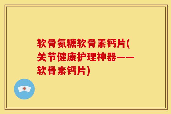 软骨氨糖软骨素钙片(关节健康护理神器——软骨素钙片)