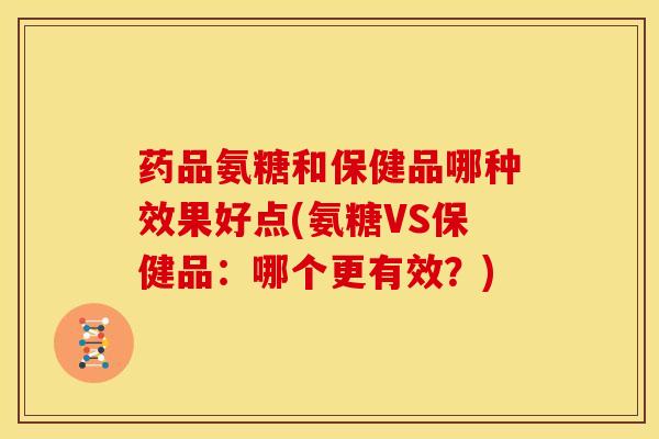 药品氨糖和保健品哪种效果好点(氨糖VS保健品：哪个更有效？)