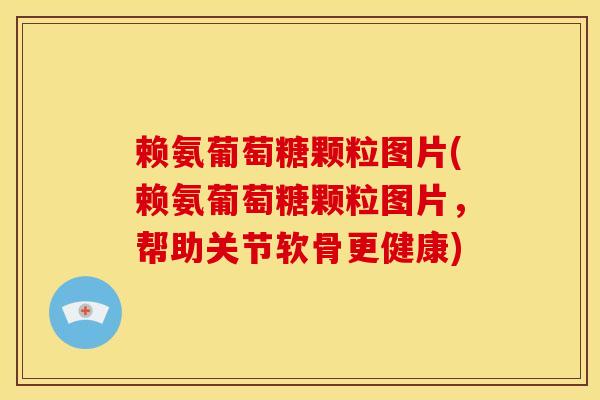 赖氨葡萄糖颗粒图片(赖氨葡萄糖颗粒图片，帮助关节软骨更健康)