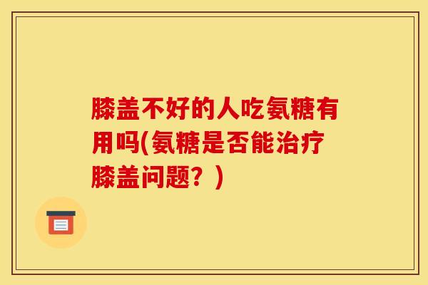 膝盖不好的人吃氨糖有用吗(氨糖是否能治疗膝盖问题？)