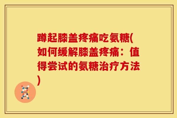 蹲起膝盖疼痛吃氨糖(如何缓解膝盖疼痛：值得尝试的氨糖治疗方法)