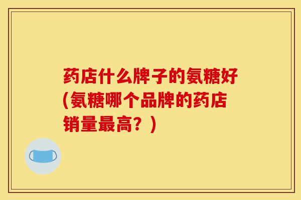 药店什么牌子的氨糖好(氨糖哪个品牌的药店销量最高？)