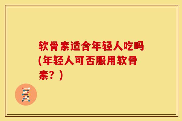 软骨素适合年轻人吃吗(年轻人可否服用软骨素？)