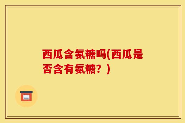 西瓜含氨糖吗(西瓜是否含有氨糖？)