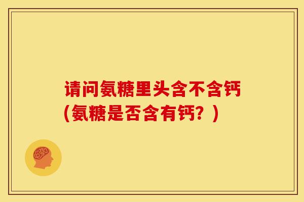 请问氨糖里头含不含钙(氨糖是否含有钙？)