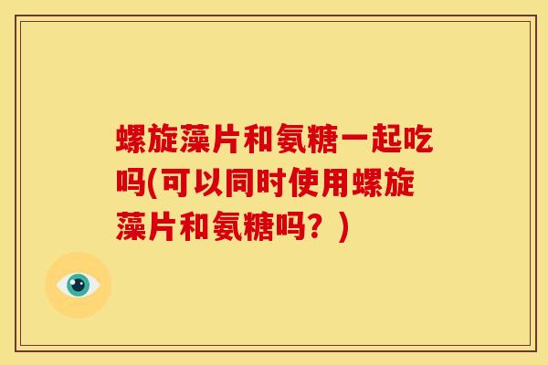 螺旋藻片和氨糖一起吃吗(可以同时使用螺旋藻片和氨糖吗？)