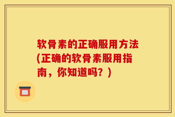 软骨素的正确服用方法(正确的软骨素服用指南，你知道吗？)