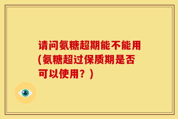 请问氨糖超期能不能用(氨糖超过保质期是否可以使用？)