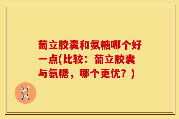 葡立胶囊和氨糖哪个好一点(比较：葡立胶囊与氨糖，哪个更优？)
