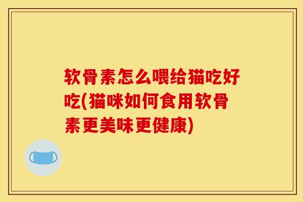 软骨素怎么喂给猫吃好吃(猫咪如何食用软骨素更美味更健康)