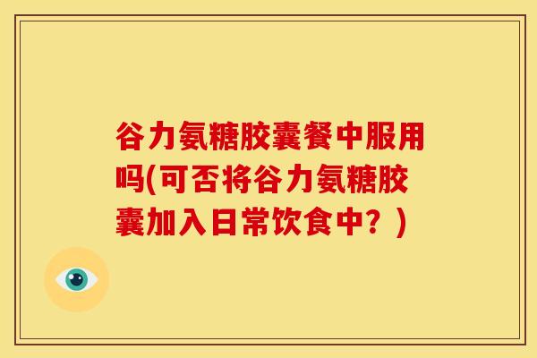 谷力氨糖胶囊餐中服用吗(可否将谷力氨糖胶囊加入日常饮食中？)