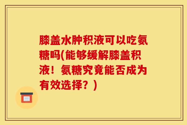 膝盖水肿积液可以吃氨糖吗(能够缓解膝盖积液！氨糖究竟能否成为有效选择？)