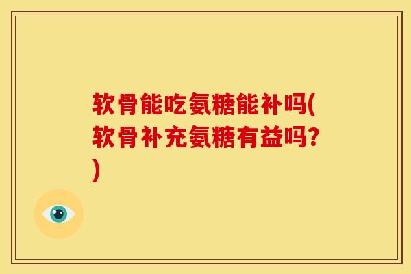 软骨能吃氨糖能补吗(软骨补充氨糖有益吗？)