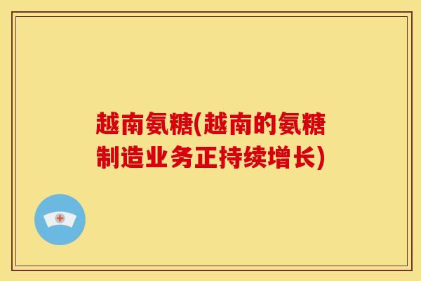 越南氨糖(越南的氨糖制造业务正持续增长)