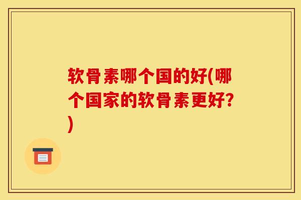 软骨素哪个国的好(哪个国家的软骨素更好？)