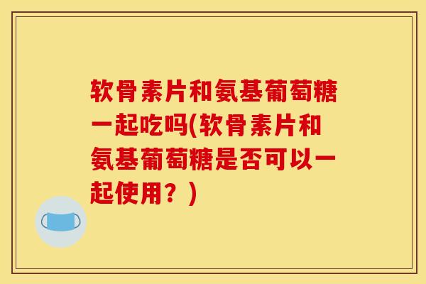 软骨素片和氨基葡萄糖一起吃吗(软骨素片和氨基葡萄糖是否可以一起使用？)