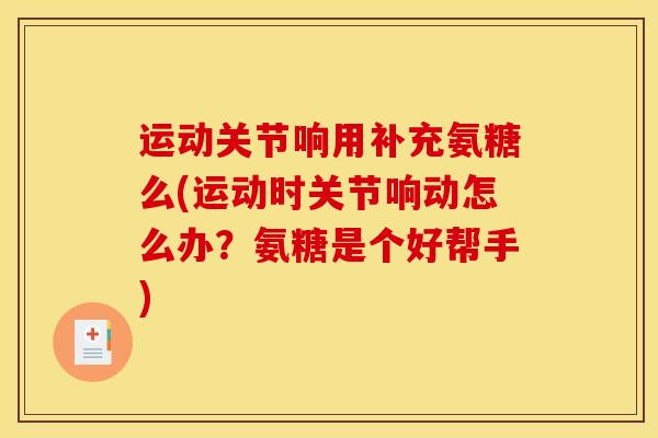 运动关节响用补充氨糖么(运动时关节响动怎么办？氨糖是个好帮手)